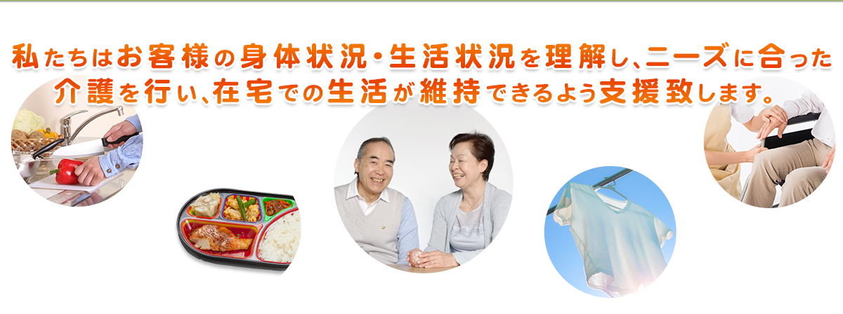 私たちはお客様の身体状況・生活状況を理解し、ニーズに合った介護を行い、在宅での生活が維持できるよう支援致します。